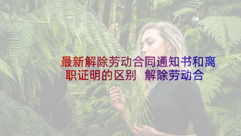 最新解除劳动合同通知书和离职证明的区别 解除劳动合同通知书(模板5篇)