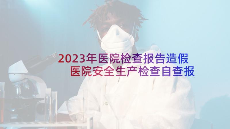 2023年医院检查报告造假 医院安全生产检查自查报告(大全5篇)