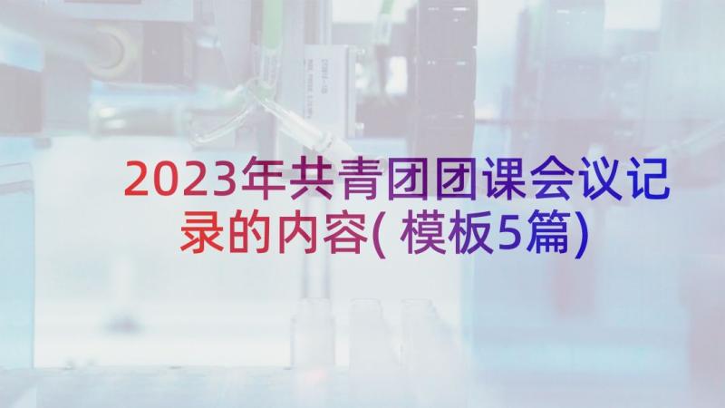 2023年共青团团课会议记录的内容(模板5篇)