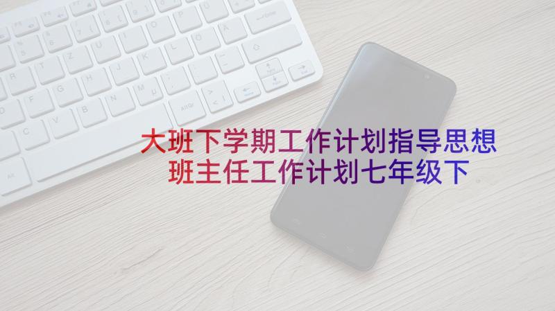 大班下学期工作计划指导思想 班主任工作计划七年级下学期指导思想(通用5篇)