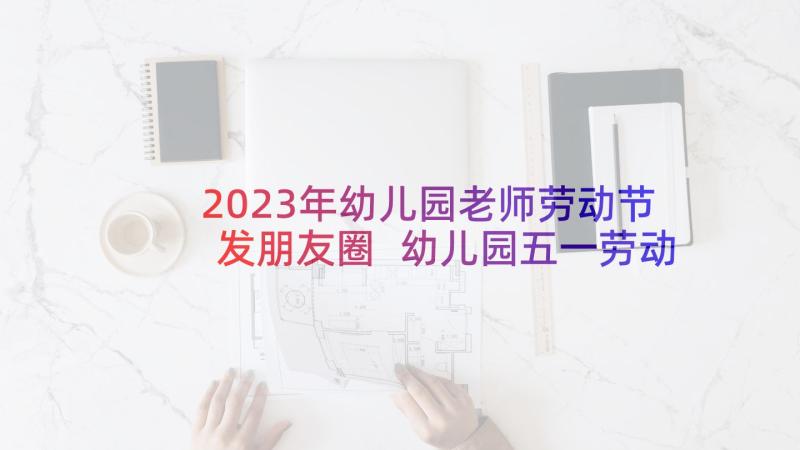 2023年幼儿园老师劳动节发朋友圈 幼儿园五一劳动节任务文案(精选9篇)