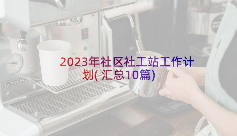 2023年社区社工站工作计划(汇总10篇)