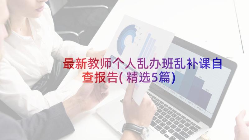 最新教师个人乱办班乱补课自查报告(精选5篇)