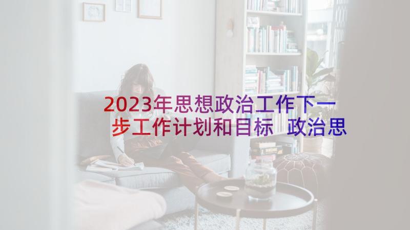 2023年思想政治工作下一步工作计划和目标 政治思想工作计划(精选5篇)