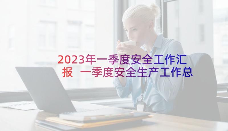 2023年一季度安全工作汇报 一季度安全生产工作总结(模板6篇)