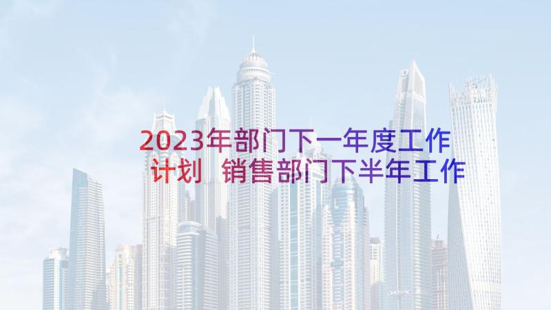 2023年部门下一年度工作计划 销售部门下半年工作计划(精选7篇)