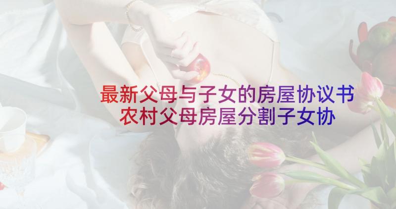 最新父母与子女的房屋协议书 农村父母房屋分割子女协议书(汇总5篇)