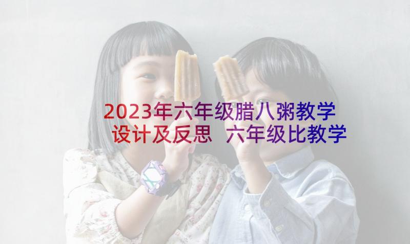 2023年六年级腊八粥教学设计及反思 六年级比教学设计与反思(汇总5篇)