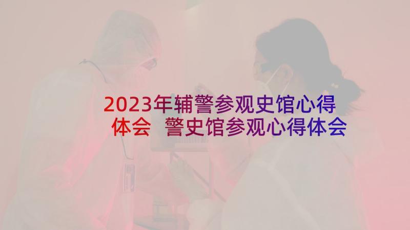 2023年辅警参观史馆心得体会 警史馆参观心得体会(实用10篇)