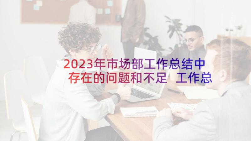 2023年市场部工作总结中存在的问题和不足 工作总结中存在的问题(实用5篇)