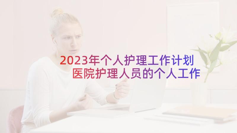 2023年个人护理工作计划 医院护理人员的个人工作计划(汇总5篇)