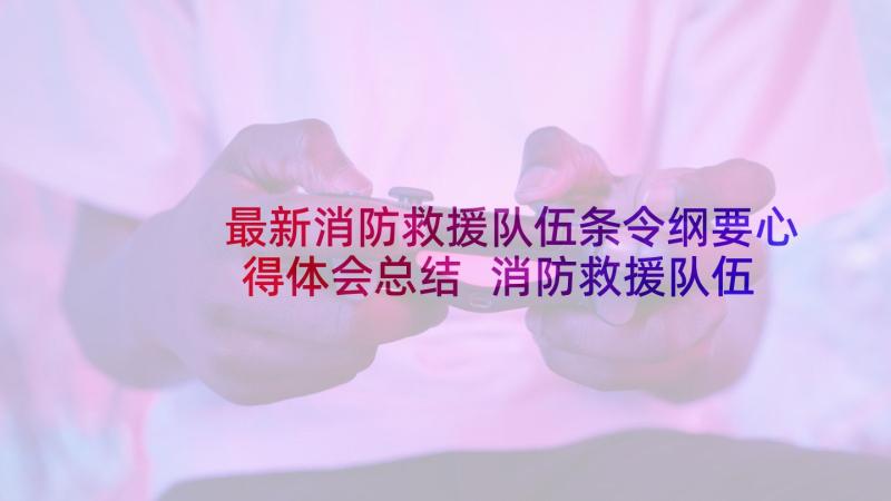 最新消防救援队伍条令纲要心得体会总结 消防救援队伍的心得体会(通用5篇)