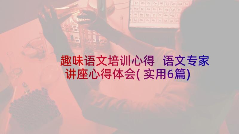 趣味语文培训心得 语文专家讲座心得体会(实用6篇)