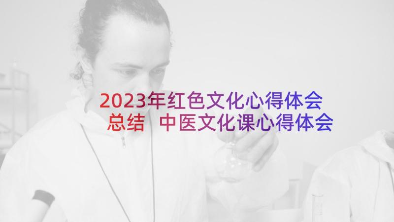 2023年红色文化心得体会总结 中医文化课心得体会总结(汇总9篇)