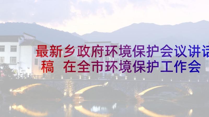 最新乡政府环境保护会议讲话稿 在全市环境保护工作会议上的讲话稿(实用5篇)