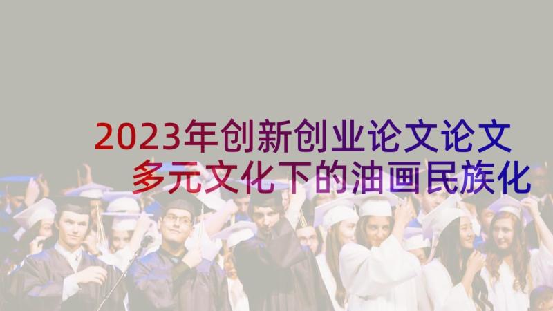 2023年创新创业论文论文 多元文化下的油画民族化创新发展论文(大全9篇)