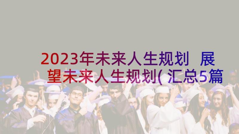 2023年未来人生规划 展望未来人生规划(汇总5篇)