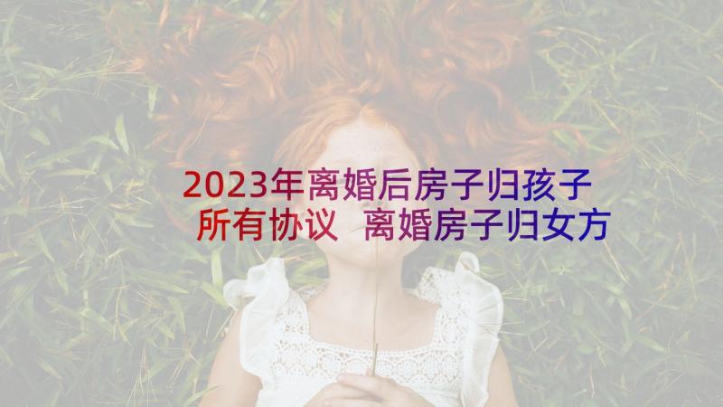 2023年离婚后房子归孩子所有协议 离婚房子归女方小孩归男方协议书(汇总5篇)