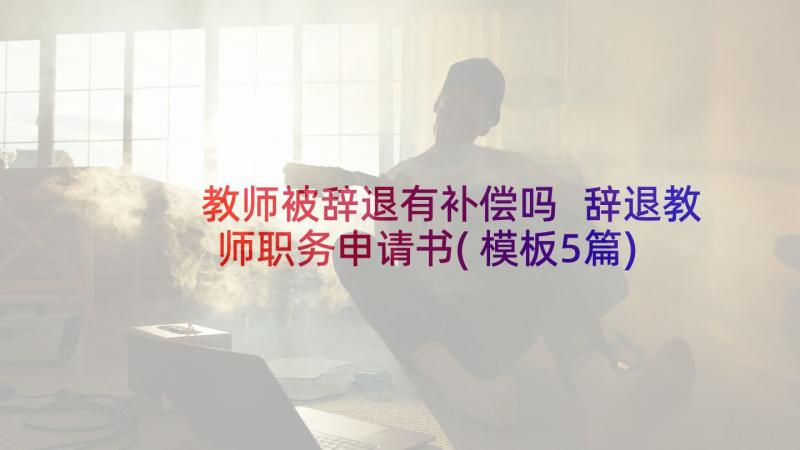 教师被辞退有补偿吗 辞退教师职务申请书(模板5篇)