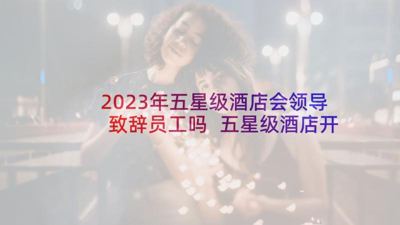 2023年五星级酒店会领导致辞员工吗 五星级酒店开业典礼领导致辞(汇总5篇)