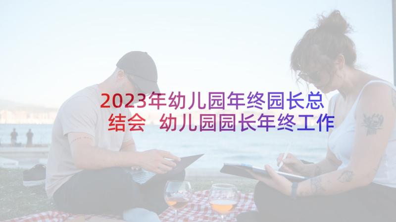 2023年幼儿园年终园长总结会 幼儿园园长年终工作总结(模板7篇)