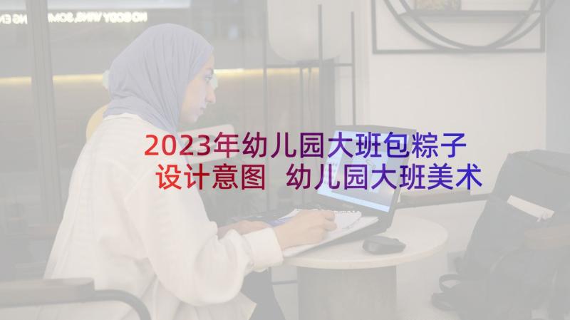 2023年幼儿园大班包粽子设计意图 幼儿园大班美术教案设计意图(汇总5篇)