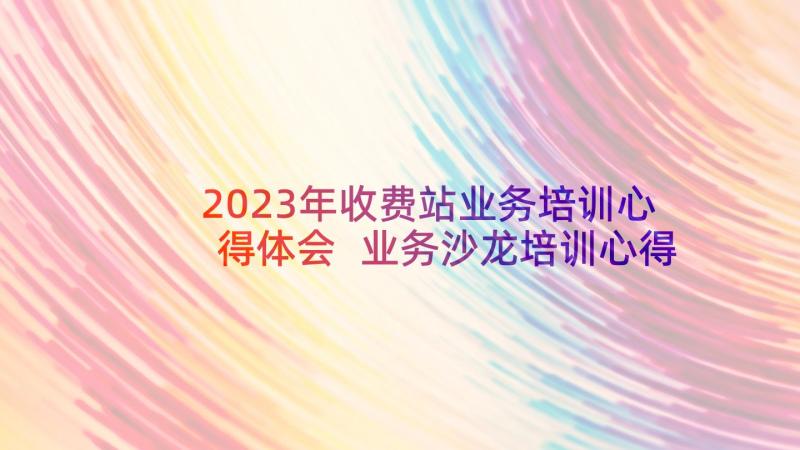 2023年收费站业务培训心得体会 业务沙龙培训心得体会(优秀7篇)