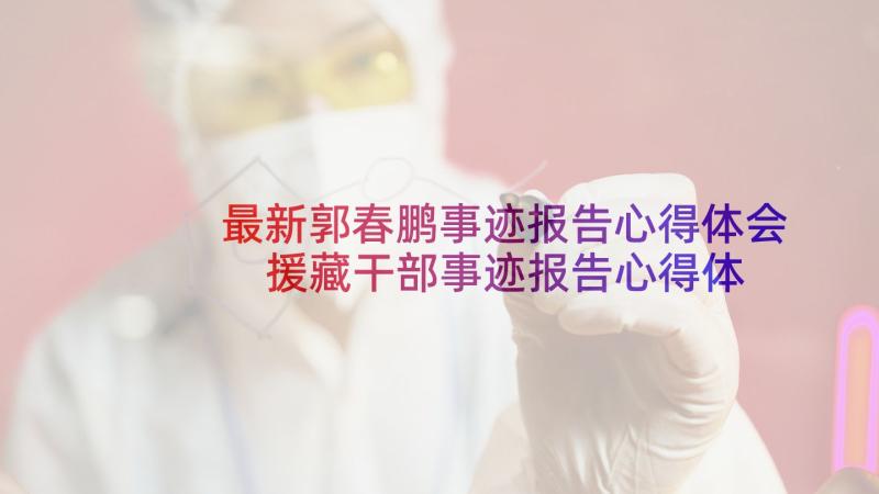 最新郭春鹏事迹报告心得体会 援藏干部事迹报告心得体会(通用7篇)