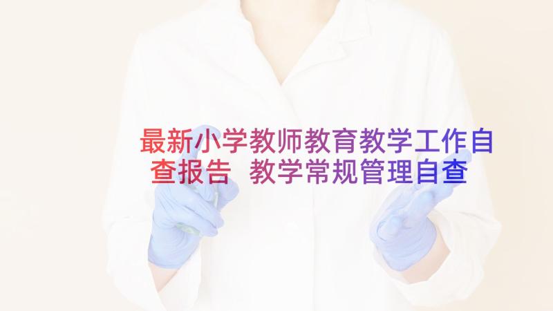 最新小学教师教育教学工作自查报告 教学常规管理自查报告(模板5篇)