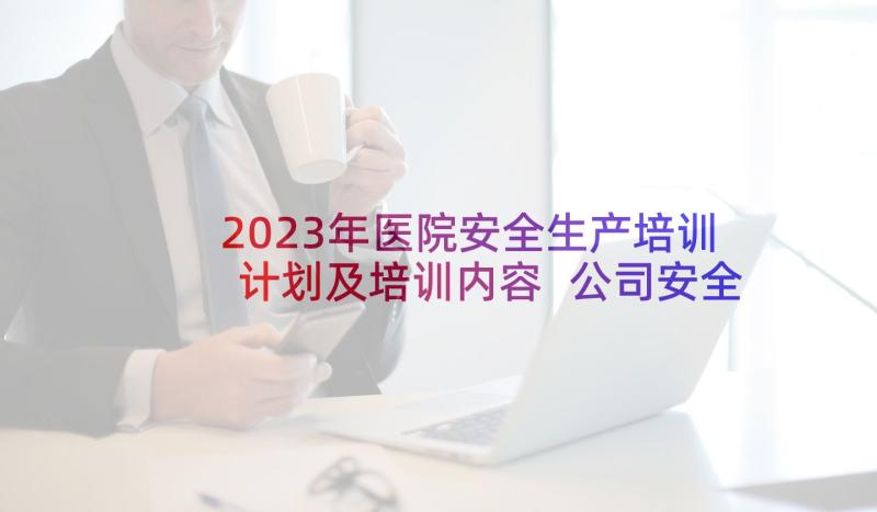 2023年医院安全生产培训计划及培训内容 公司安全生产培训计划及培训内容(优秀5篇)