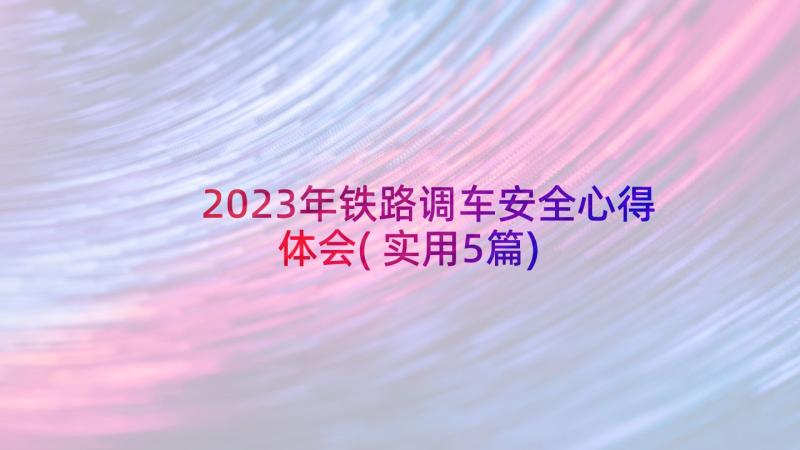 2023年铁路调车安全心得体会(实用5篇)