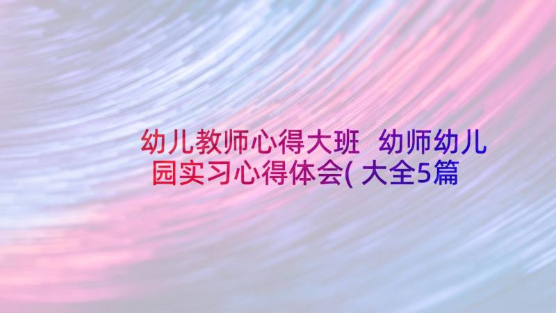 幼儿教师心得大班 幼师幼儿园实习心得体会(大全5篇)