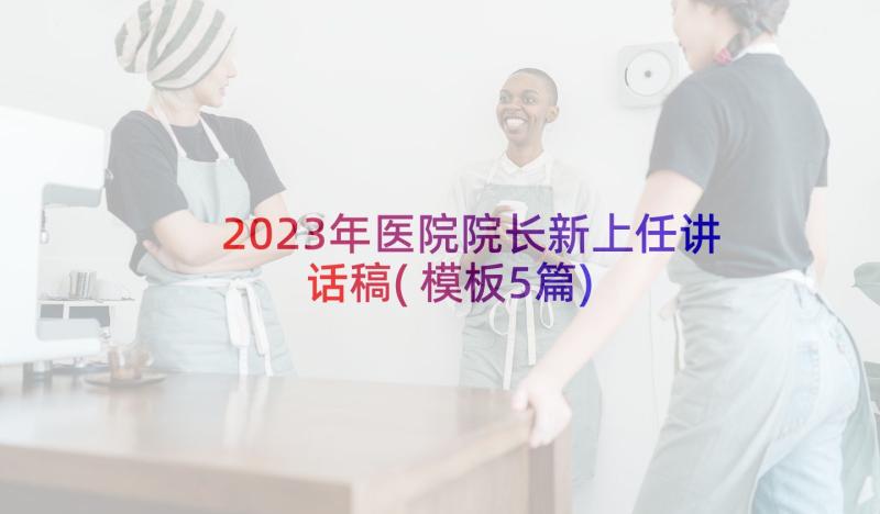 2023年医院院长新上任讲话稿(模板5篇)