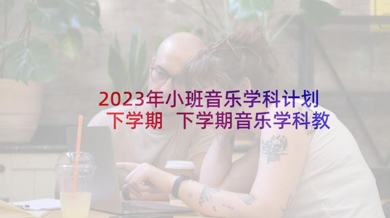 2023年小班音乐学科计划下学期 下学期音乐学科教学工作计划(优质5篇)