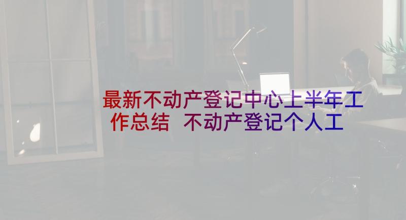 最新不动产登记中心上半年工作总结 不动产登记个人工作总结个人工作总结(大全5篇)