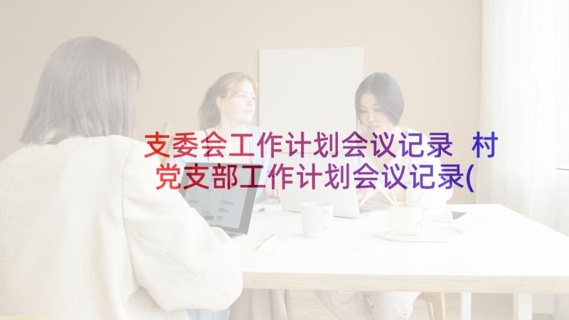 支委会工作计划会议记录 村党支部工作计划会议记录(汇总5篇)