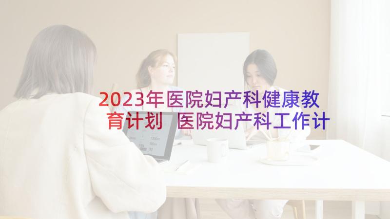 2023年医院妇产科健康教育计划 医院妇产科工作计划(优质5篇)