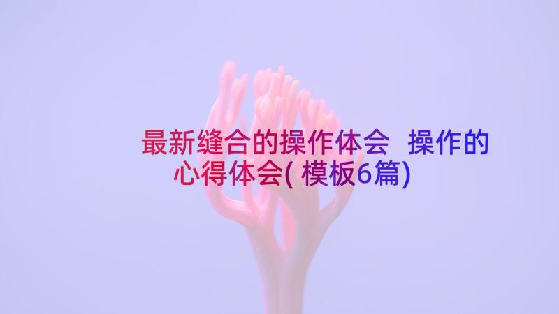 最新缝合的操作体会 操作的心得体会(模板6篇)