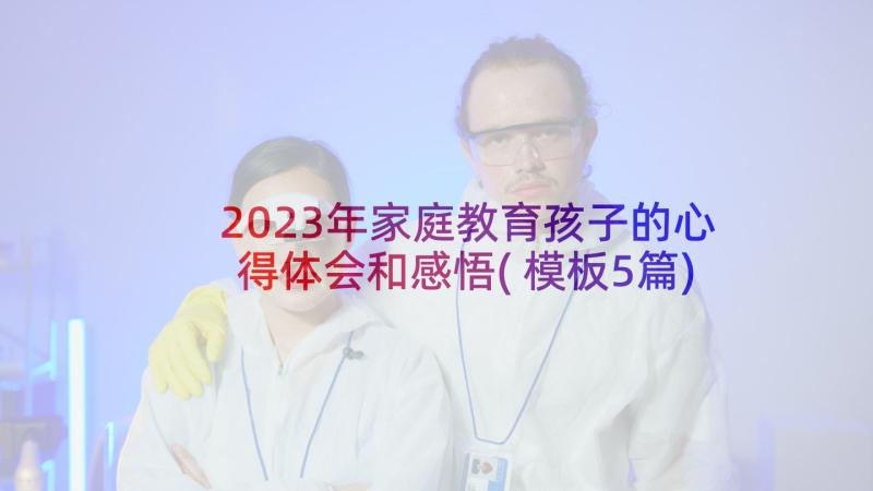 2023年家庭教育孩子的心得体会和感悟(模板5篇)