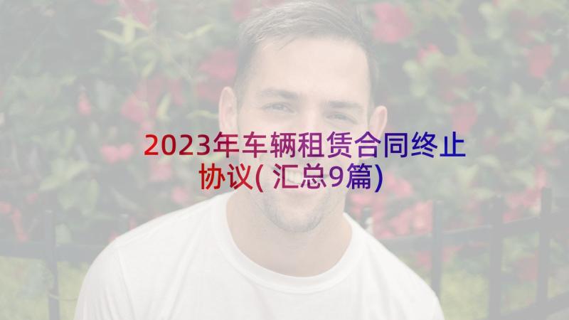 2023年车辆租赁合同终止协议(汇总9篇)