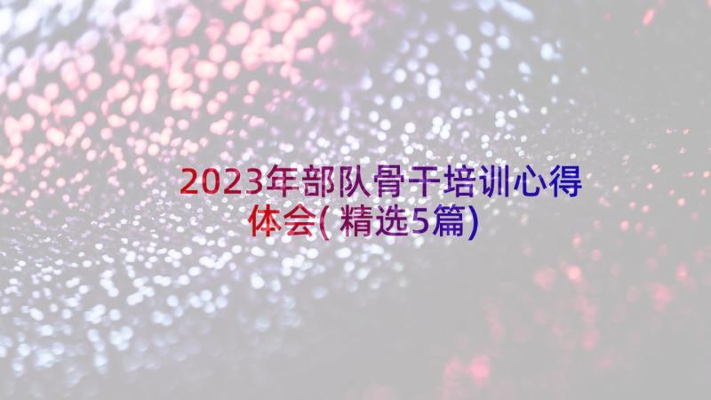 2023年部队骨干培训心得体会(精选5篇)