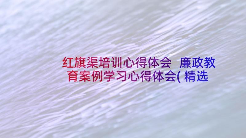 红旗渠培训心得体会 廉政教育案例学习心得体会(精选10篇)