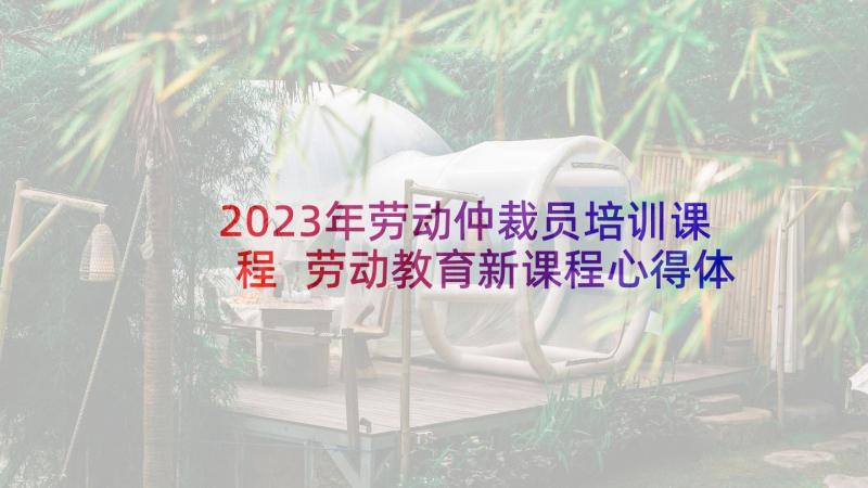 2023年劳动仲裁员培训课程 劳动教育新课程心得体会(实用6篇)