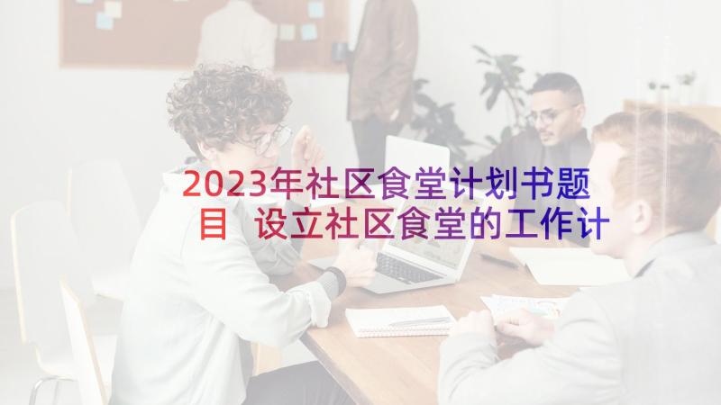 2023年社区食堂计划书题目 设立社区食堂的工作计划优选(大全5篇)