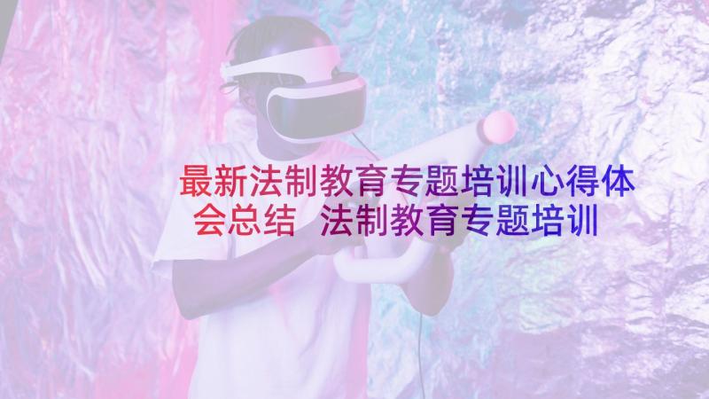 最新法制教育专题培训心得体会总结 法制教育专题培训心得体会(大全8篇)