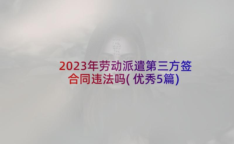 2023年劳动派遣第三方签合同违法吗(优秀5篇)