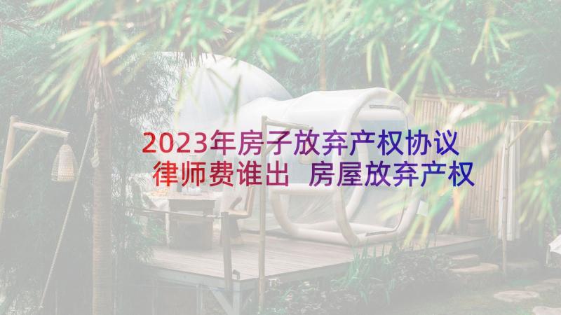 2023年房子放弃产权协议律师费谁出 房屋放弃产权协议书(优质5篇)