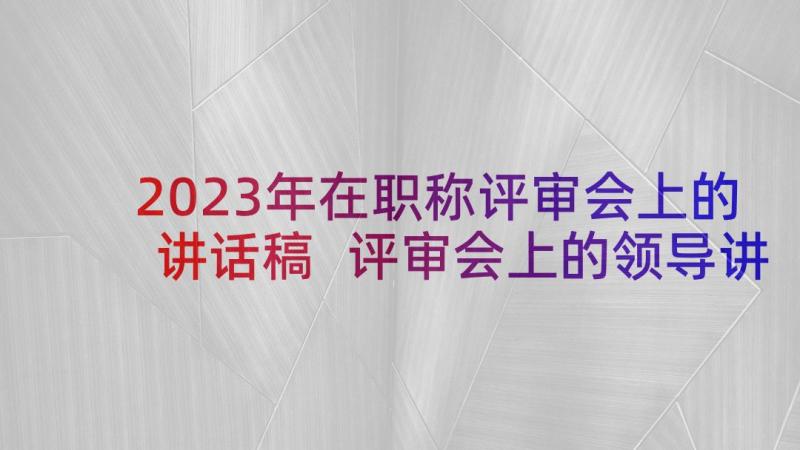 2023年在职称评审会上的讲话稿 评审会上的领导讲话稿(模板5篇)