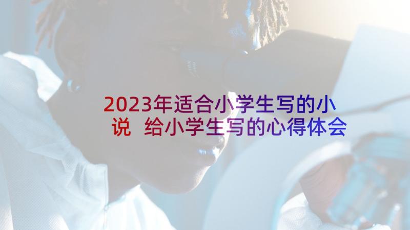 2023年适合小学生写的小说 给小学生写的心得体会(通用6篇)