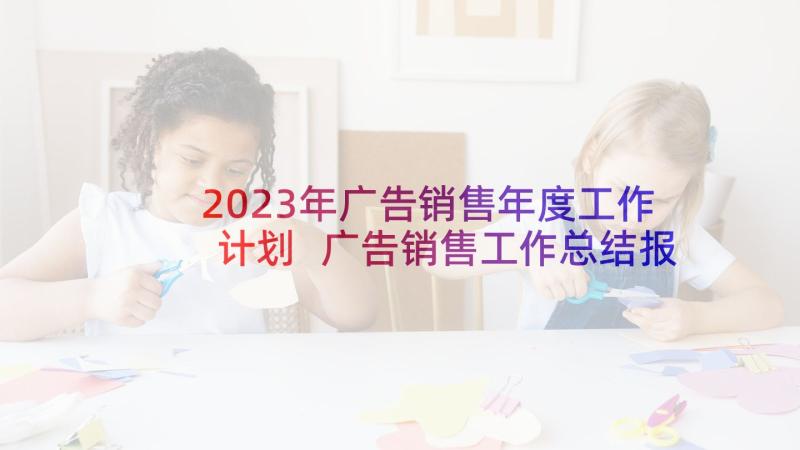 2023年广告销售年度工作计划 广告销售工作总结报告(精选8篇)